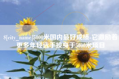 包头5000米国内最好成绩-它激励着更多年轻选手投身于5000米项目