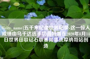 包头五千米纪录世界纪录-这一惊人成绩由乌干达选手切普特盖在2020年8月14日世界田联钻石联赛揭幕战摩纳哥站创造