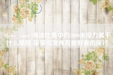 包头滑冰比赛中的5000米接力属于什么项目-常常引发体育爱好者的探讨