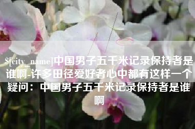 包头中国男子五千米记录保持者是谁啊-许多田径爱好者心中都有这样一个疑问：中国男子五千米记录保持者是谁啊
