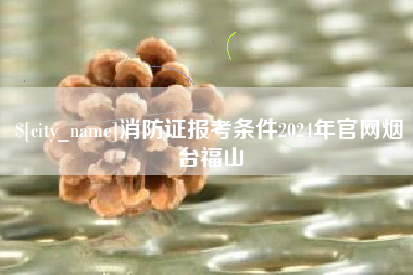 包头消防证报考条件2024年官网烟台福山